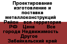 Проектирование,изготовление и поставка металлоконструкций › Район ­ вся территория РФ › Цена ­ 1 - Все города Недвижимость » Другое   . Забайкальский край,Чита г.